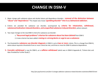 1. Major change with substance abuse and alcohol abuse and dependence disorders : removal of the distinction between 
“abuse” and “dependence.” The chapter also moves “gambling disorder” into it as a behavioral addiction. 
2. Criteria are provided for substance use disorder, accompanied by criteria for intoxication, withdrawal, 
substance/medication-induced disorders, and unspecified substance-induced disorders, where relevant. 
3. Two major changes to the new DSM-5 criteria for substance use disorder: 
1. “Recurrent legal problems” criterion for substance abuse has been deleted from DSM-5 
2. A new criterion has been added: craving or a strong desire or urge to use a substance 
4. The threshold for substance use disorder diagnosis in DSM-5 is set at two or more criteria. This is a change from DSM-IV, 
where abuse required a threshold of one or more criteria be met, and three or more for DSM-IV substance dependence. 
5. Cannabis withdrawal is new for DSM-5, as is caffeine withdrawal (which was in DSM-IV Appendix B, “Criteria Sets and 
Axes Provided for Further Study”). 
CHANGE IN DSM-V 
http://pro.psychcentral.com/dsm-5-changes-addiction-substance-related-disorders-alcoholism/004370.html 
 