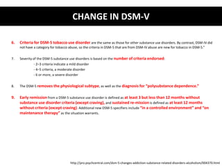 CHANGE IN DSM-V 
6. Criteria for DSM-5 tobacco use disorder are the same as those for other substance use disorders. By contrast, DSM-IV did 
not have a category for tobacco abuse, so the criteria in DSM-5 that are from DSM-IV abuse are new for tobacco in DSM-5.” 
7. Severity of the DSM-5 substance use disorders is based on the number of criteria endorsed: 
- 2–3 criteria indicate a mild disorder 
- 4–5 criteria, a moderate disorder 
- 6 or more, a severe disorder 
8. The DSM-5 removes the physiological subtype, as well as the diagnosis for “polysubstance dependence.” 
9. Early remission from a DSM-5 substance use disorder is defined as at least 3 but less than 12 months without 
substance use disorder criteria (except craving), and sustained re-mission is defined as at least 12 months 
without criteria (except craving). Additional new DSM-5 specifiers include “in a controlled environment” and “on 
maintenance therapy” as the situation warrants. 
http://pro.psychcentral.com/dsm-5-changes-addiction-substance-related-disorders-alcoholism/004370.html 
 