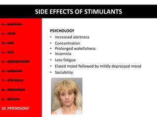 1. GENERAL 
2. FACE 
3. CNS 
4. CVS 
5. RESPIRATORY 
6. URINARY 
7. SYSTEMIC 
8. ABDOMEN 
9. SEXUAL 
10. PSYCHOLOGY 
SIDE EFFECTS OF STIMULANTS 
PSYCHOLOGY 
• Increased alertness 
• Concentration 
• Prolonged wakefulness 
• Insomnia 
• Less fatigue 
• Elated mood followed by mildly depressed mood 
• Sociability 
 