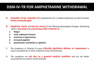 DSM-IV-TR FOR AMPHETAMINE WITHDRAWAL 
A. Cessation of (or reduction in) amphetamine (or a related substance) use that has been 
heavy and prolonged. 
B. Dysphoric mood and two (or more) of the following physiological changes, developing 
within a few hours to several days after Criterion A: 
1. fatigue 
2. vivid, unpleasant dreams 
3. insomnia or hypersomnia 
4. Increased appetite 
5. psychomotor retardation or agitation 
C. The symptoms in Criterion B cause clinically significant distress or impairment in 
social, occupational, or other important areas of functioning. 
D. The symptoms are not due to a general medical condition and are not better 
accounted for by another mental disorder. 
 