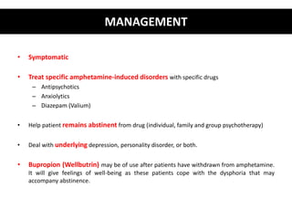 • Symptomatic 
MANAGEMENT 
• Treat specific amphetamine-induced disorders with specific drugs 
– Antipsychotics 
– Anxiolytics 
– Diazepam (Valium) 
• Help patient remains abstinent from drug (individual, family and group psychotherapy) 
• Deal with underlying depression, personality disorder, or both. 
• Bupropion (Wellbutrin) may be of use after patients have withdrawn from amphetamine. 
It will give feelings of well-being as these patients cope with the dysphoria that may 
accompany abstinence. 
 