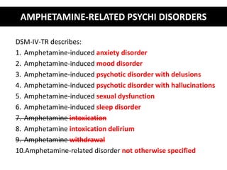 AMPHETAMINE-RELATED PSYCHI DISORDERS 
DSM-IV-TR describes: 
1. Amphetamine-induced anxiety disorder 
2. Amphetamine-induced mood disorder 
3. Amphetamine-induced psychotic disorder with delusions 
4. Amphetamine-induced psychotic disorder with hallucinations 
5. Amphetamine-induced sexual dysfunction 
6. Amphetamine-induced sleep disorder 
7. Amphetamine intoxication 
8. Amphetamine intoxication delirium 
9. Amphetamine withdrawal 
10.Amphetamine-related disorder not otherwise specified 
 
