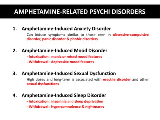 AMPHETAMINE-RELATED PSYCHI DISORDERS 
1. Amphetamine-Induced Anxiety Disorder 
Can induce symptoms similar to those seen in obsessive-compulsive 
disorder, panic disorder & phobic disorders 
2. Amphetamine-Induced Mood Disorder 
- Intoxication : manic or mixed mood features 
- Withdrawal : depressive mood features 
3. Amphetamine-Induced Sexual Dysfunction 
High doses and long-term is associated with erectile disorder and other 
sexual dysfunctions 
4. Amphetamine-Induced Sleep Disorder 
- Intoxication : insomnia and sleep deprivation 
- Withdrawal : hypersomnolence & nightmares 
 
