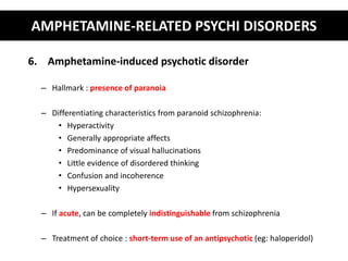 AMPHETAMINE-RELATED PSYCHI DISORDERS 
6. Amphetamine-induced psychotic disorder 
– Hallmark : presence of paranoia 
– Differentiating characteristics from paranoid schizophrenia: 
• Hyperactivity 
• Generally appropriate affects 
• Predominance of visual hallucinations 
• Little evidence of disordered thinking 
• Confusion and incoherence 
• Hypersexuality 
– If acute, can be completely indistinguishable from schizophrenia 
– Treatment of choice : short-term use of an antipsychotic (eg: haloperidol) 
 