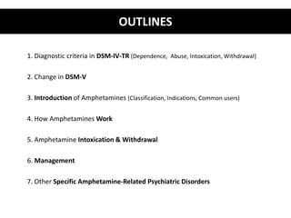 OUTLINES 
1. Diagnostic criteria in DSM-IV-TR (Dependence, Abuse, Intoxication, Withdrawal) 
2. Change in DSM-V 
3. Introduction of Amphetamines (Classification, Indications, Common users) 
4. How Amphetamines Work 
5. Amphetamine Intoxication & Withdrawal 
6. Management 
7. Other Specific Amphetamine-Related Psychiatric Disorders 
 