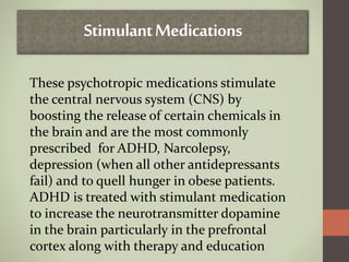 StimulantMedications
These psychotropic medications stimulate
the central nervous system (CNS) by
boosting the release of certain chemicals in
the brain and are the most commonly
prescribed for ADHD, Narcolepsy,
depression (when all other antidepressants
fail) and to quell hunger in obese patients.
ADHD is treated with stimulant medication
to increase the neurotransmitter dopamine
in the brain particularly in the prefrontal
cortex along with therapy and education
 