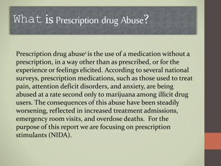What is Prescription drug Abuse?
Prescription drug abuse1 is the use of a medication without a
prescription, in a way other than as prescribed, or for the
experience or feelings elicited. According to several national
surveys, prescription medications, such as those used to treat
pain, attention deficit disorders, and anxiety, are being
abused at a rate second only to marijuana among illicit drug
users. The consequences of this abuse have been steadily
worsening, reflected in increased treatment admissions,
emergency room visits, and overdose deaths. For the
purpose of this report we are focusing on prescription
stimulants (NIDA).
 