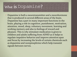 What is Dopamine?
• Dopamine is both a neurotransmitter and a neurohormone
that is produced in several different areas of the brain.
Dopamine has a part in many important functions in the
brain, playing a role in cognition, punishment, motivation,
attention, mood, sleep, voluntary movement, learning and
working memory and also to feelings of reward and
pleasure. This is why stimulant medication is given to
children and adults suffering from ADHD as it helps to
regulate impulsive behavior and improve attention span
and focus by increasing the levels of certain chemicals such
as dopamine and norepinephrine which help transmit
signals between nerves.
 
