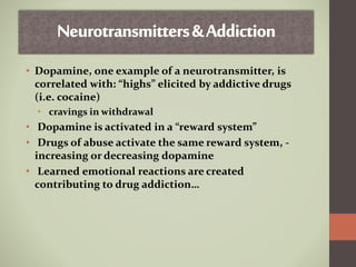 • Dopamine, one example of a neurotransmitter, is
correlated with: “highs” elicited by addictive drugs
(i.e. cocaine)
• cravings in withdrawal
• Dopamine is activated in a “reward system”
• Drugs of abuse activate the same reward system, -
increasing or decreasing dopamine
• Learned emotional reactions are created
contributing to drug addiction…
 
