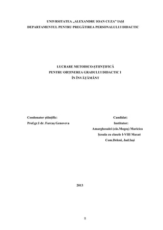 UNIVRSITATEA ,,ALEXANDRU IOAN CUZA” IAŞI
DEPARTAMENTUL PENTRU PREGĂTIREA PERSONALULUI DIDACTIC
LUCRARE METODICO-ŞTIINŢIFICĂ
PENTRU OBŢINEREA GRADULUI DIDACTIC I
ÎN ÎNVĂŢĂMÂNT
Coodonator ştiinţific: Candidat:
Prof.gr.I dr. Farcaş Genoveva Institutor:
Amargheoalei (căs.Mogoş) Maricica
Şcoala cu clasele I-VIII Maxut
Com.Deleni, Jud.Iaşi
2013
11
 