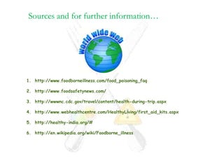 1. http://www.foodborneillness.com/food_poisoning_faq

2. http://www.foodsafetynews.com/

3. http://wwwnc.cdc.gov/travel/content/health-during-trip.aspx

4. http://www.webhealthcentre.com/HealthyLiving/first_aid_kits.aspx

5. http://healthy-india.org/#

6. http://en.wikipedia.org/wiki/Foodborne_illness
 