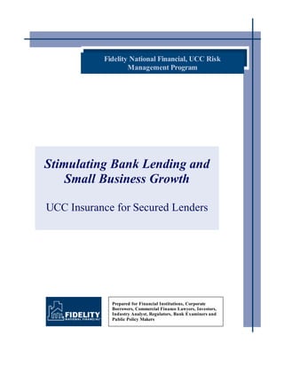 Fidelity National Financial, UCC Risk
                   Management Program




Stimulating Bank Lending and
    Small Business Growth

UCC Insurance for Secured Lenders




             Prepared for Financial Institutions, Corporate
             Borrowers, Commercial Finance Lawyers, Investors,
             Industry Analyst, Regulators, Bank Examiners and
             Public Policy Makers
 