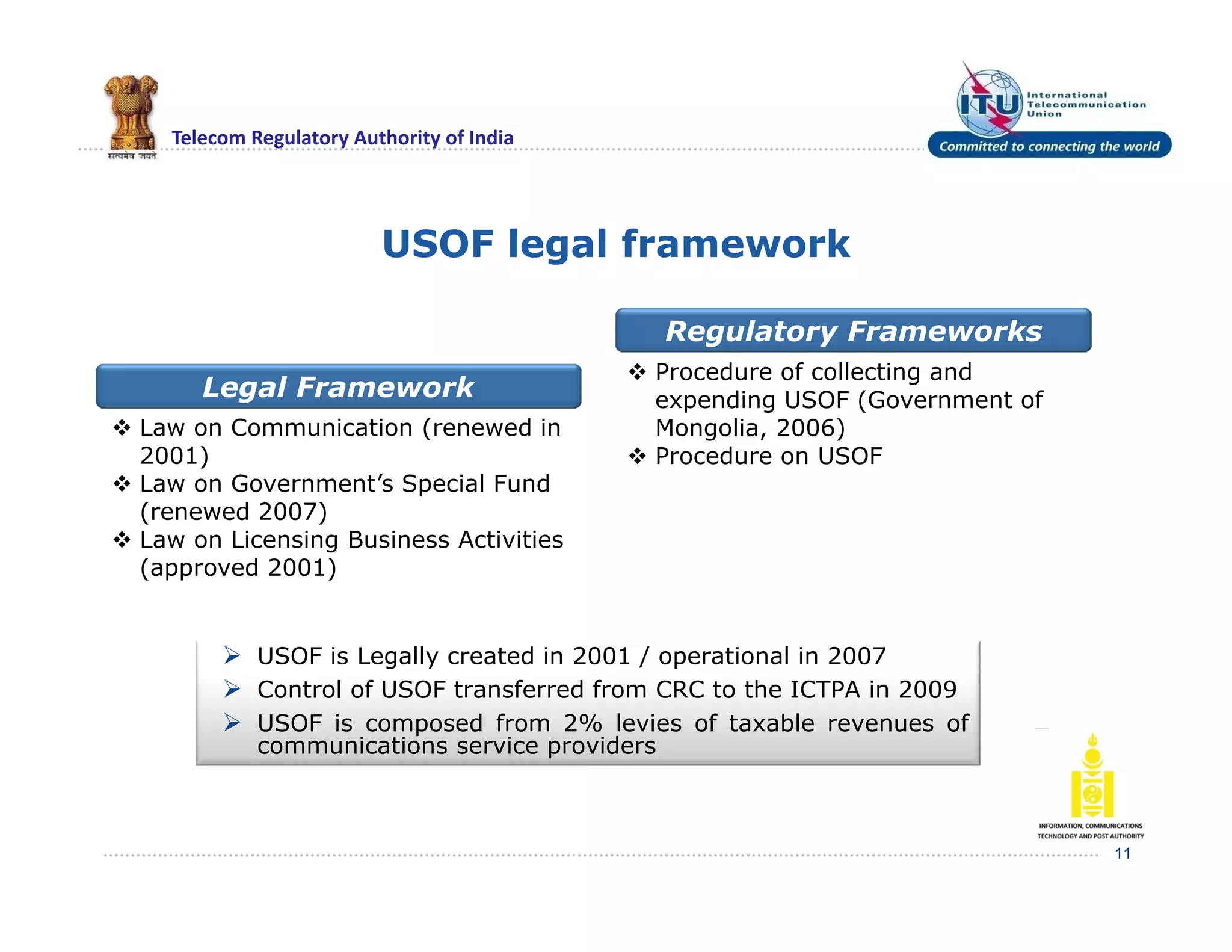 Telecom Regulatory Authority of India
USOF legal framework
11
Legal Framework
Regulatory Frameworks
 Law on Communication (renewed in
2001)
 Law on Government’s Special Fund
(renewed 2007)
 Law on Licensing Business Activities
(approved 2001)
 Procedure of collecting and
expending USOF (Government of
Mongolia, 2006)
 Procedure on USOF
 USOF is Legally created in 2001 / operational in 2007
 Control of USOF transferred from CRC to the ICTPA in 2009
 USOF is composed from 2% levies of taxable revenues of
communications service providers
 