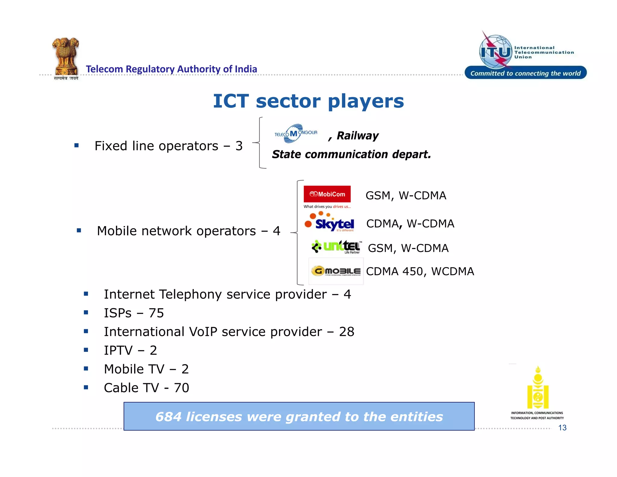 Telecom Regulatory Authority of India
ICT sector players
 Fixed line operators – 3
13
 Mobile network operators – 4
 Internet Telephony service provider – 4
 ISPs – 75
 International VoIP service provider – 28
 IPTV – 2
 Mobile TV – 2
 Cable TV - 70
State communication depart.
, Railway
GSM, W-CDMA
CDMA, W-CDMA
GSM, W-CDMA
CDMA 450, WCDMA
684 licenses were granted to the entities
 