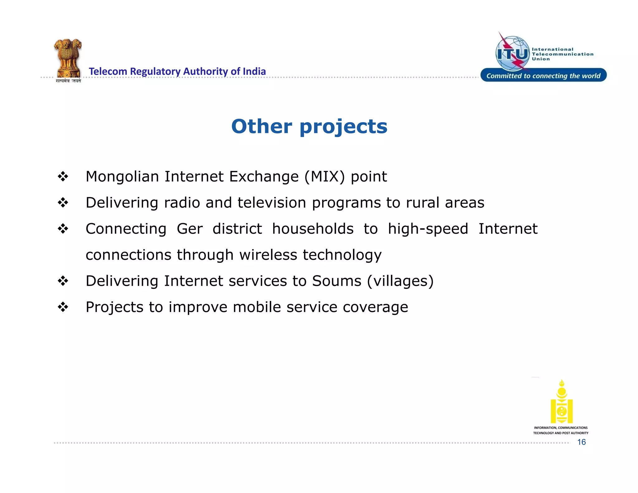 Telecom Regulatory Authority of India
Other projects
16
 Mongolian Internet Exchange (MIX) point
 Delivering radio and television programs to rural areas
 Connecting Ger district households to high-speed Internet
connections through wireless technology
 Delivering Internet services to Soums (villages)
 Projects to improve mobile service coverage
 
