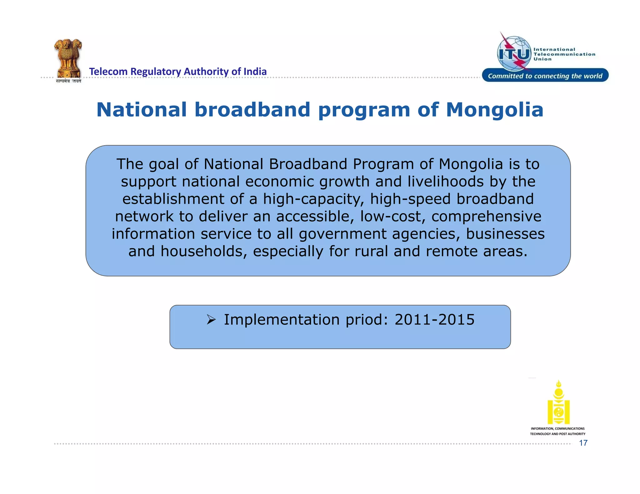 Telecom Regulatory Authority of India
National broadband program of Mongolia
17
The goal of National Broadband Program of Mongolia is to
support national economic growth and livelihoods by the
establishment of a high-capacity, high-speed broadband
network to deliver an accessible, low-cost, comprehensive
information service to all government agencies, businesses
and households, especially for rural and remote areas.
 Implementation priod: 2011-2015
 