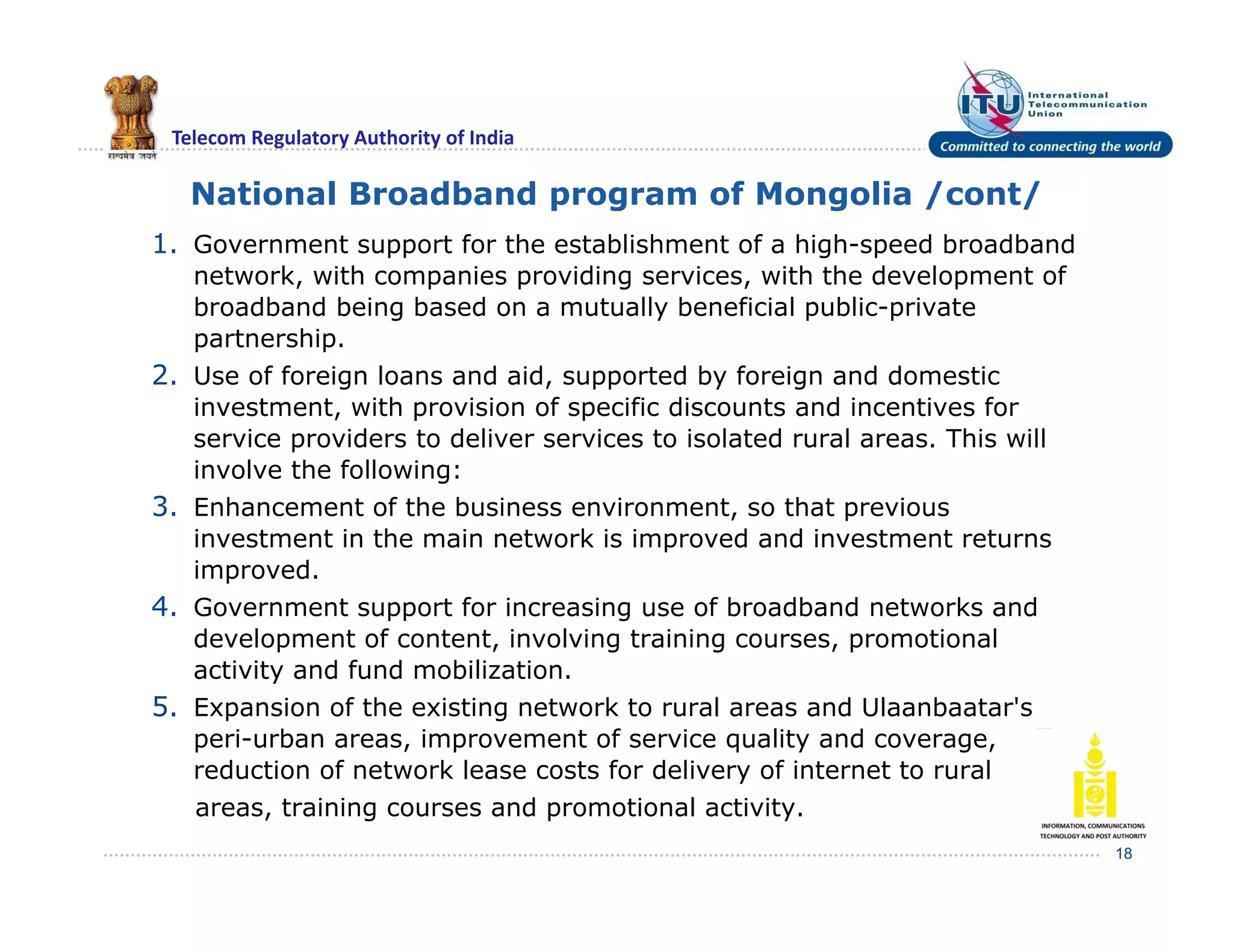 Telecom Regulatory Authority of India
National Broadband program of Mongolia /cont/
1. Government support for the establishment of a high-speed broadband
network, with companies providing services, with the development of
broadband being based on a mutually beneficial public-private
partnership.
2. Use of foreign loans and aid, supported by foreign and domestic
investment, with provision of specific discounts and incentives for
service providers to deliver services to isolated rural areas. This will
involve the following:
3. Enhancement of the business environment, so that previous
investment in the main network is improved and investment returns
improved.
4. Government support for increasing use of broadband networks and
development of content, involving training courses, promotional
activity and fund mobilization.
5. Expansion of the existing network to rural areas and Ulaanbaatar's
peri-urban areas, improvement of service quality and coverage,
reduction of network lease costs for delivery of internet to rural
areas, training courses and promotional activity.
18
 