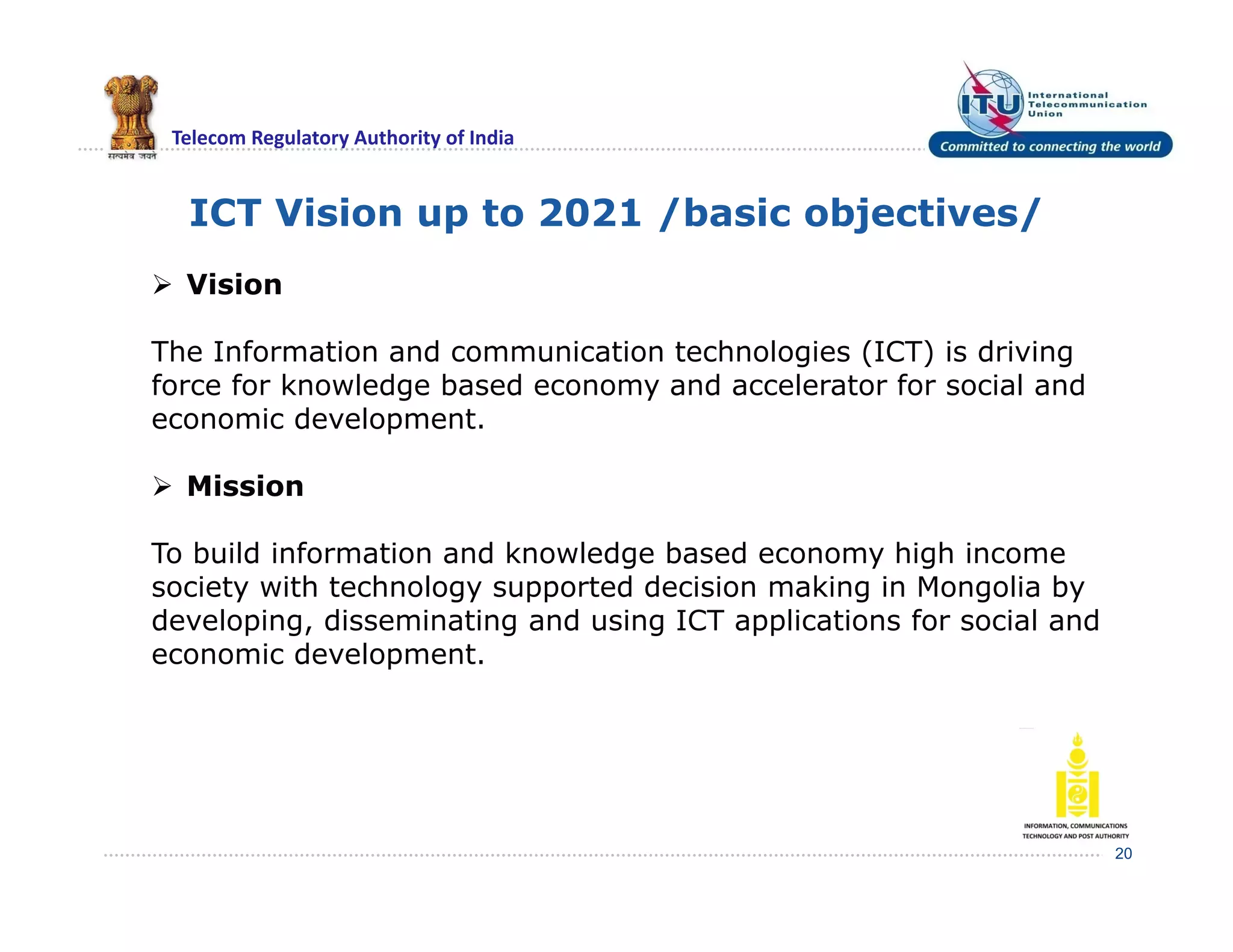 Telecom Regulatory Authority of India
ICT Vision up to 2021 /basic objectives/
20
 Vision
The Information and communication technologies (ICT) is driving
force for knowledge based economy and accelerator for social and
economic development.
 Mission
To build information and knowledge based economy high income
society with technology supported decision making in Mongolia by
developing, disseminating and using ICT applications for social and
economic development.
 