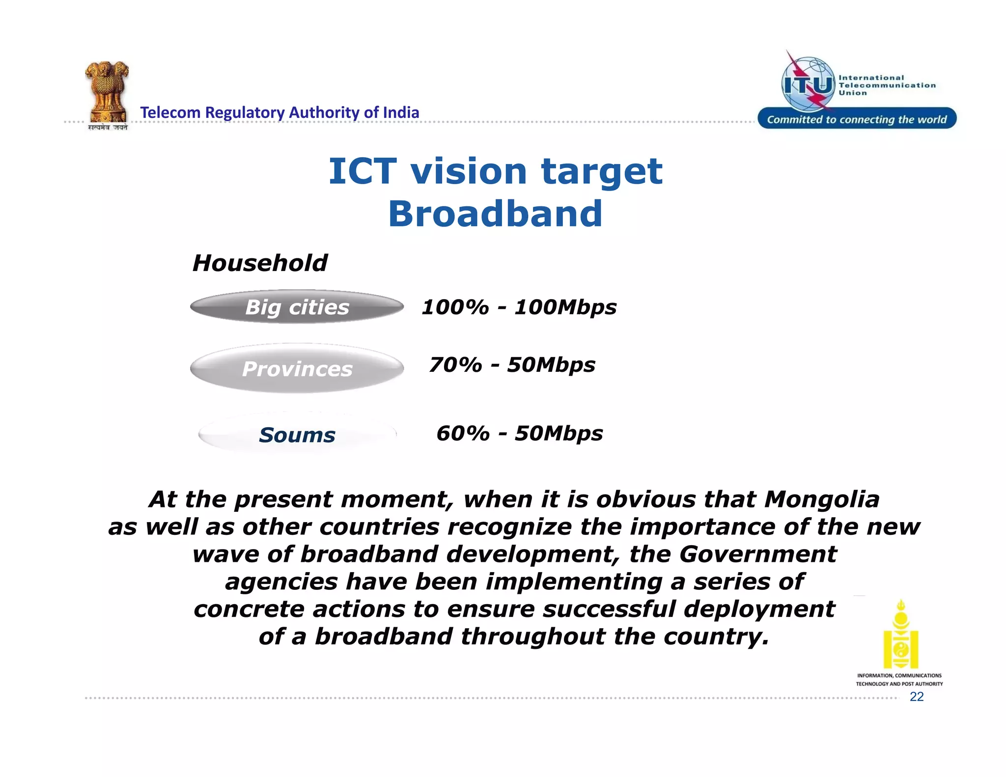 Telecom Regulatory Authority of India
ICT vision target
Broadband
22
Household
Big cities
Provinces
Soums
100% - 100Mbps
70% - 50Mbps
60% - 50Mbps
At the present moment, when it is obvious that Mongolia
as well as other countries recognize the importance of the new
wave of broadband development, the Government
agencies have been implementing a series of
concrete actions to ensure successful deployment
of a broadband throughout the country.
 