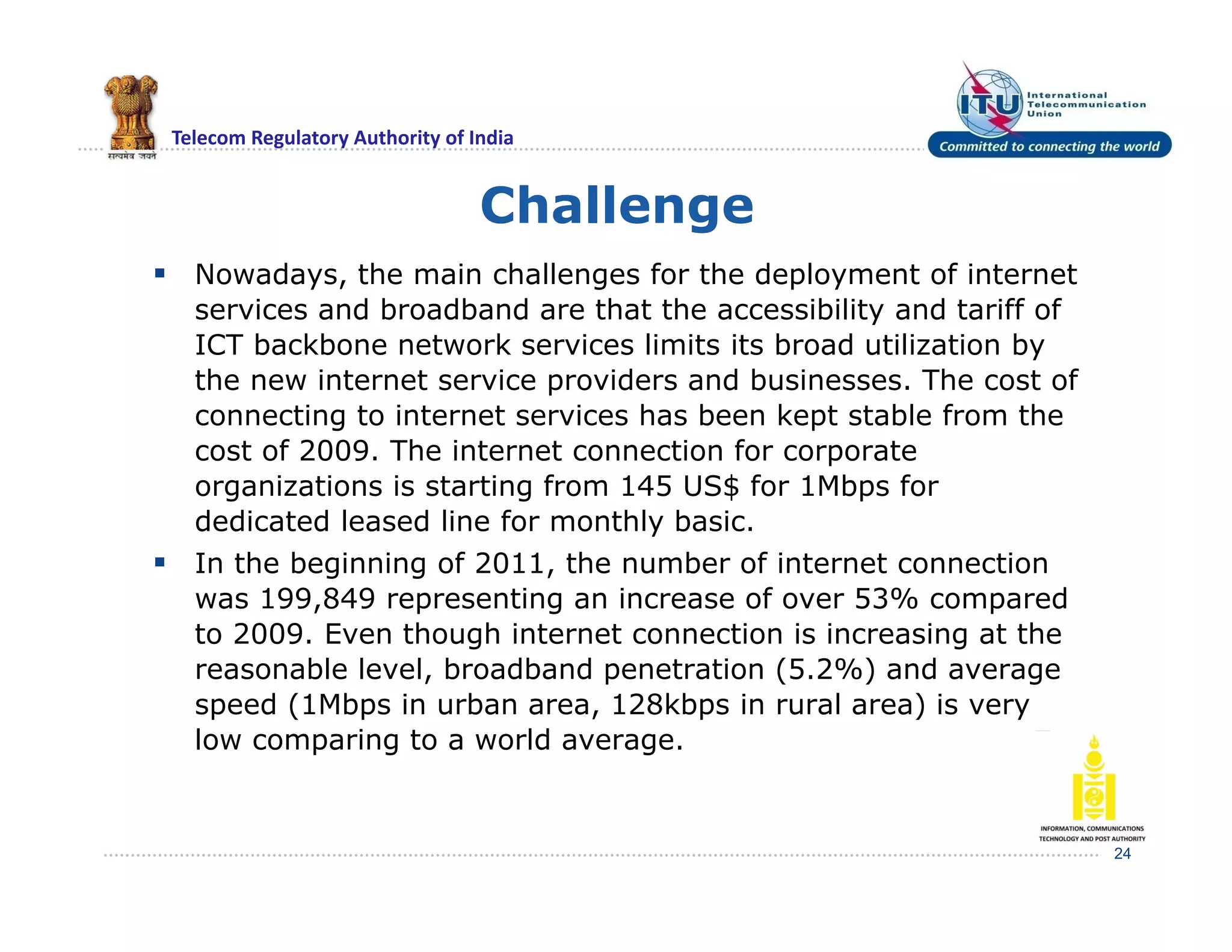 Telecom Regulatory Authority of India
Challenge
 Nowadays, the main challenges for the deployment of internet
services and broadband are that the accessibility and tariff of
ICT backbone network services limits its broad utilization by
the new internet service providers and businesses. The cost of
connecting to internet services has been kept stable from the
cost of 2009. The internet connection for corporate
organizations is starting from 145 US$ for 1Mbps for
dedicated leased line for monthly basic.
 In the beginning of 2011, the number of internet connection
was 199,849 representing an increase of over 53% compared
to 2009. Even though internet connection is increasing at the
reasonable level, broadband penetration (5.2%) and average
speed (1Mbps in urban area, 128kbps in rural area) is very
low comparing to a world average.
24
 