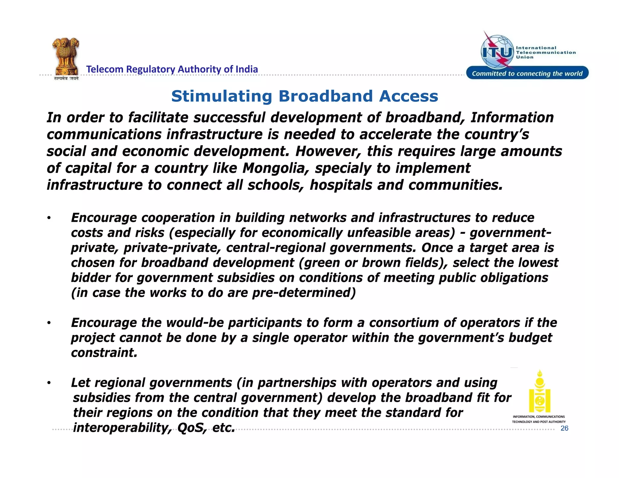 Telecom Regulatory Authority of India
26
Stimulating Broadband Access
In order to facilitate successful development of broadband, Information
communications infrastructure is needed to accelerate the country’s
social and economic development. However, this requires large amounts
of capital for a country like Mongolia, specialy to implement
infrastructure to connect all schools, hospitals and communities.
• Encourage cooperation in building networks and infrastructures to reduce
costs and risks (especially for economically unfeasible areas) - government-
private, private-private, central-regional governments. Once a target area is
chosen for broadband development (green or brown fields), select the lowest
bidder for government subsidies on conditions of meeting public obligations
(in case the works to do are pre-determined)
• Encourage the would-be participants to form a consortium of operators if the
project cannot be done by a single operator within the government’s budget
constraint.
• Let regional governments (in partnerships with operators and using
subsidies from the central government) develop the broadband fit for
their regions on the condition that they meet the standard for
interoperability, QoS, etc.
 