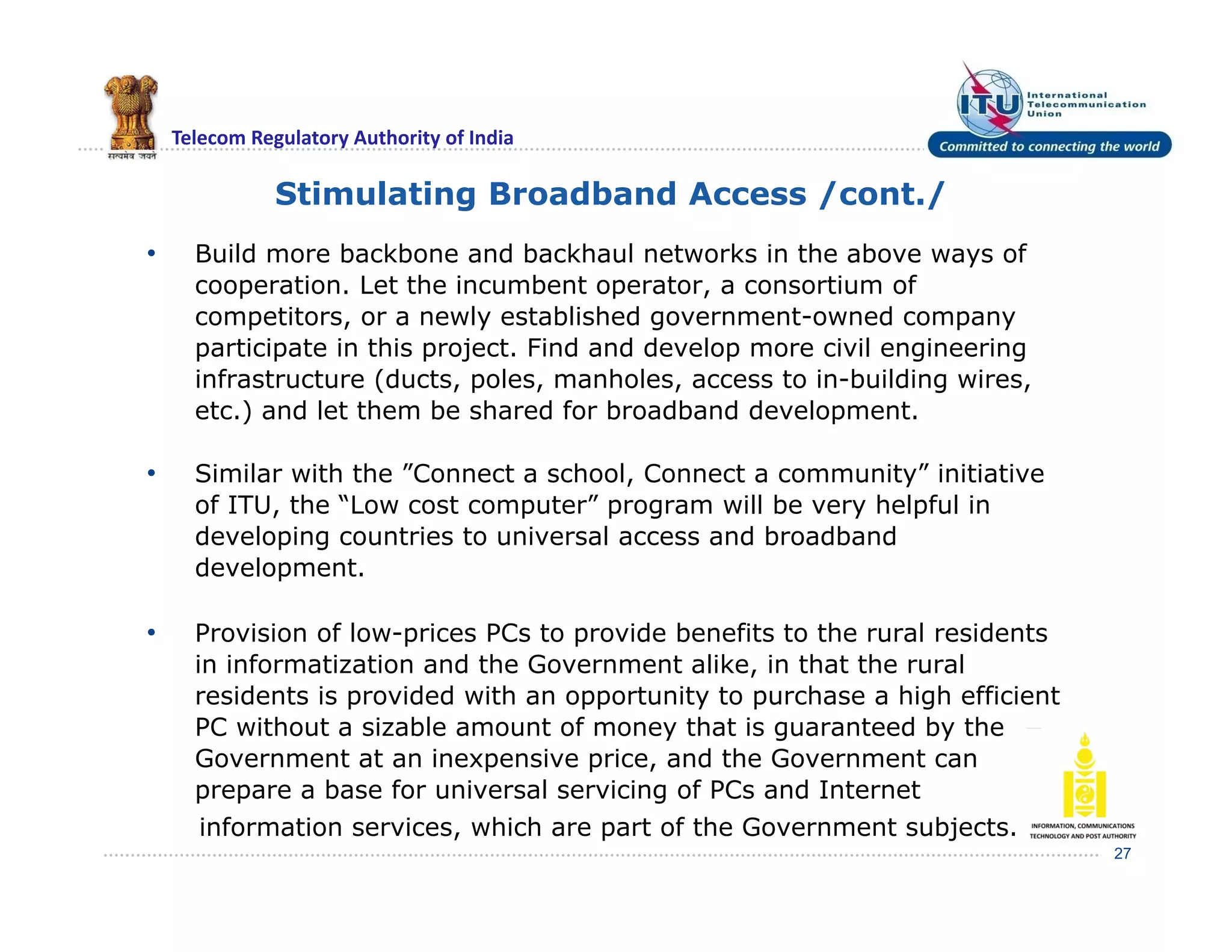 Telecom Regulatory Authority of India
• Build more backbone and backhaul networks in the above ways of
cooperation. Let the incumbent operator, a consortium of
competitors, or a newly established government-owned company
participate in this project. Find and develop more civil engineering
infrastructure (ducts, poles, manholes, access to in-building wires,
etc.) and let them be shared for broadband development.
• Similar with the ”Connect a school, Connect a community” initiative
of ITU, the “Low cost computer” program will be very helpful in
developing countries to universal access and broadband
development.
• Provision of low-prices PCs to provide benefits to the rural residents
in informatization and the Government alike, in that the rural
residents is provided with an opportunity to purchase a high efficient
PC without a sizable amount of money that is guaranteed by the
Government at an inexpensive price, and the Government can
prepare a base for universal servicing of PCs and Internet
information services, which are part of the Government subjects.
27
Stimulating Broadband Access /cont./
 