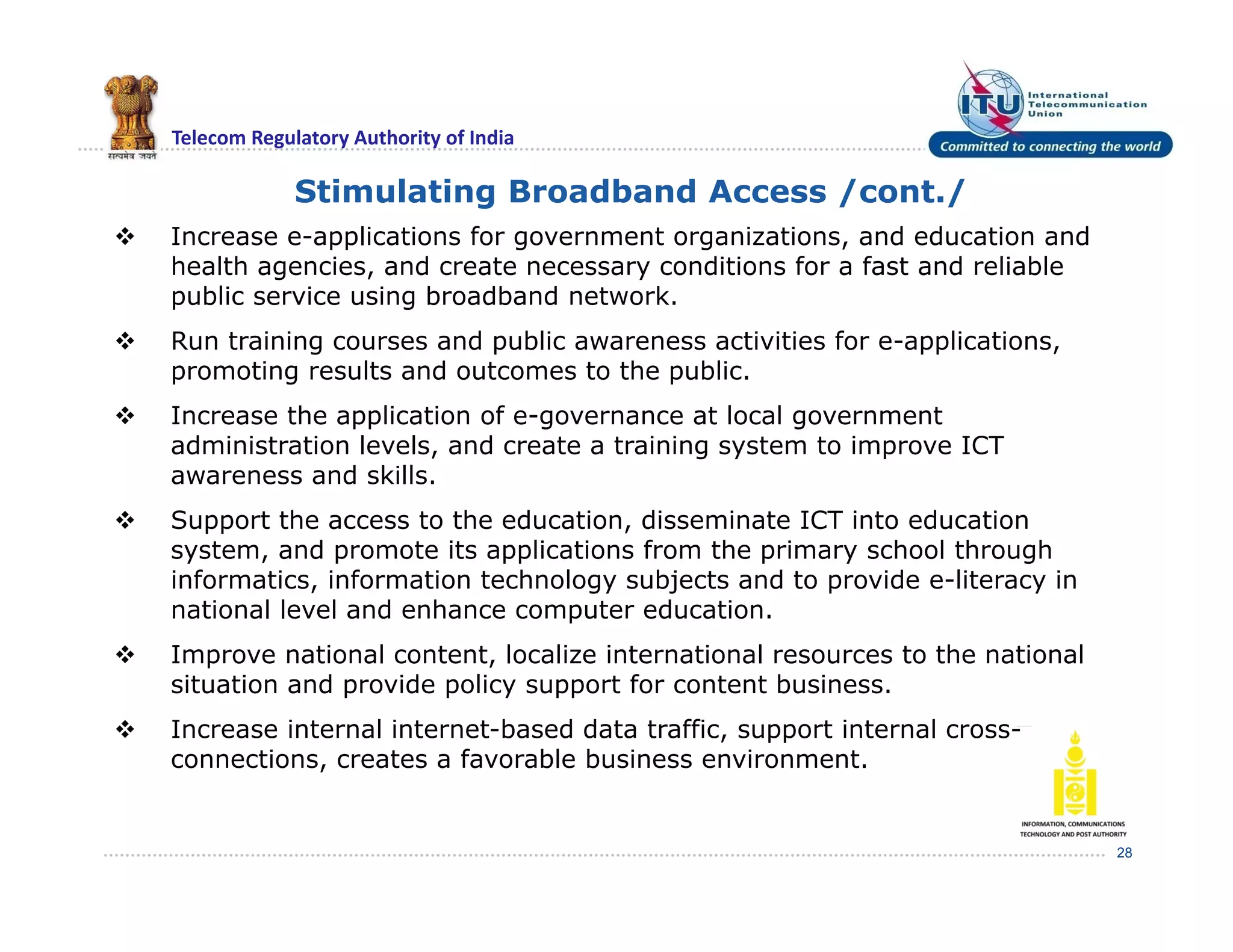 Telecom Regulatory Authority of India
28
Stimulating Broadband Access /cont./
 Increase e-applications for government organizations, and education and
health agencies, and create necessary conditions for a fast and reliable
public service using broadband network.
 Run training courses and public awareness activities for e-applications,
promoting results and outcomes to the public.
 Increase the application of e-governance at local government
administration levels, and create a training system to improve ICT
awareness and skills.
 Support the access to the education, disseminate ICT into education
system, and promote its applications from the primary school through
informatics, information technology subjects and to provide e-literacy in
national level and enhance computer education.
 Improve national content, localize international resources to the national
situation and provide policy support for content business.
 Increase internal internet-based data traffic, support internal cross-
connections, creates a favorable business environment.
 