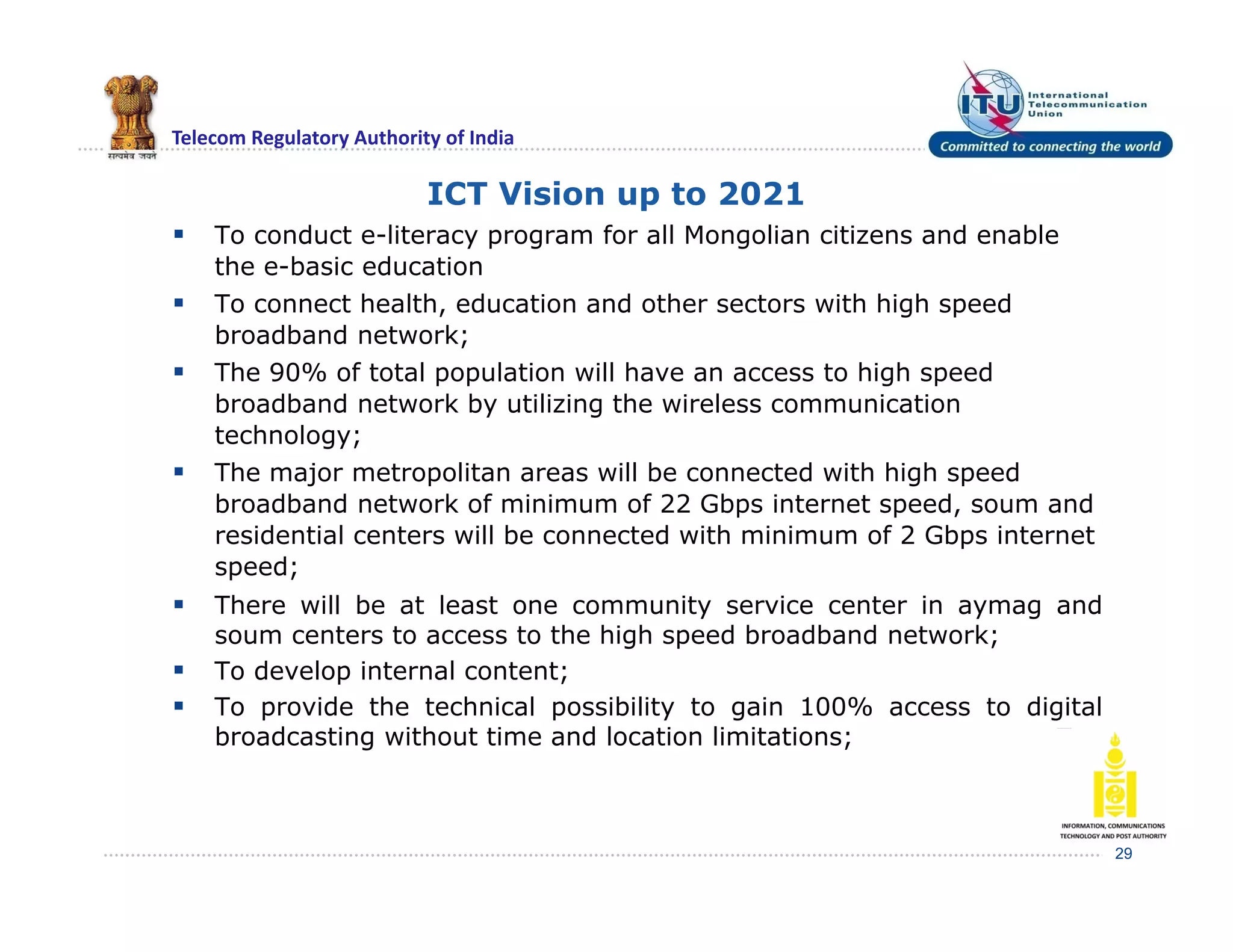 Telecom Regulatory Authority of India
ICT Vision up to 2021
 To conduct e-literacy program for all Mongolian citizens and enable
the e-basic education
 To connect health, education and other sectors with high speed
broadband network;
 The 90% of total population will have an access to high speed
broadband network by utilizing the wireless communication
technology;
 The major metropolitan areas will be connected with high speed
broadband network of minimum of 22 Gbps internet speed, soum and
residential centers will be connected with minimum of 2 Gbps internet
speed;
 There will be at least one community service center in aymag and
soum centers to access to the high speed broadband network;
 To develop internal content;
 To provide the technical possibility to gain 100% access to digital
broadcasting without time and location limitations;
29
 