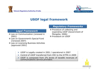 Telecom Regulatory Authority of India
USOF legal framework
11
Legal Framework
Regulatory Frameworks
 Law on Communication (renewed in
2001)
 Law on Government’s Special Fund
(renewed 2007)
 Law on Licensing Business Activities
(approved 2001)
 Procedure of collecting and
expending USOF (Government of
Mongolia, 2006)
 Procedure on USOF
 USOF is Legally created in 2001 / operational in 2007
 Control of USOF transferred from CRC to the ICTPA in 2009
 USOF is composed from 2% levies of taxable revenues of
communications service providers
 