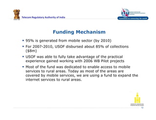 Telecom Regulatory Authority of India
Funding Mechanism
 95% is generated from mobile sector (by 2010)
 For 2007-2010, USOF disbursed about 85% of collections
($8m)
 USOF was able to fully take advantage of the practical
experience gained working with 2006 WB Pilot projects
 Most of the fund was dedicated to enable access to mobile
services to rural areas. Today as most of the areas are
covered by mobile services, we are using a fund to expand the
internet services to rural areas.
12
 