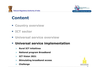Telecom Regulatory Authority of India
Content
 Country overview
 ICT sector
 Universal service overview
 Universal service implementation
 Rural ICT initaitives
 National program Broadband
 ICT Vision 2021
 Stimulating broadband access
 Challenge
14
 