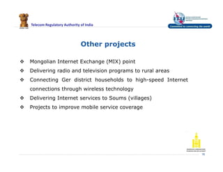 Telecom Regulatory Authority of India
Other projects
16
 Mongolian Internet Exchange (MIX) point
 Delivering radio and television programs to rural areas
 Connecting Ger district households to high-speed Internet
connections through wireless technology
 Delivering Internet services to Soums (villages)
 Projects to improve mobile service coverage
 