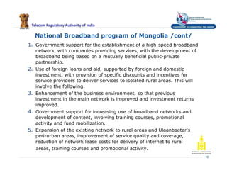 Telecom Regulatory Authority of India
National Broadband program of Mongolia /cont/
1. Government support for the establishment of a high-speed broadband
network, with companies providing services, with the development of
broadband being based on a mutually beneficial public-private
partnership.
2. Use of foreign loans and aid, supported by foreign and domestic
investment, with provision of specific discounts and incentives for
service providers to deliver services to isolated rural areas. This will
involve the following:
3. Enhancement of the business environment, so that previous
investment in the main network is improved and investment returns
improved.
4. Government support for increasing use of broadband networks and
development of content, involving training courses, promotional
activity and fund mobilization.
5. Expansion of the existing network to rural areas and Ulaanbaatar's
peri-urban areas, improvement of service quality and coverage,
reduction of network lease costs for delivery of internet to rural
areas, training courses and promotional activity.
18
 