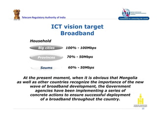 Telecom Regulatory Authority of India
ICT vision target
Broadband
22
Household
Big cities
Provinces
Soums
100% - 100Mbps
70% - 50Mbps
60% - 50Mbps
At the present moment, when it is obvious that Mongolia
as well as other countries recognize the importance of the new
wave of broadband development, the Government
agencies have been implementing a series of
concrete actions to ensure successful deployment
of a broadband throughout the country.
 