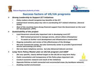 Telecom Regulatory Authority of India
 Strong Leadership to Support ICT initiatives
 Policy makers should recognize key benefits of the ICT
 Cabinet-level ministry plays key role in coordinating ICT related initiatives. (Several
funds)
 Most of the countries have strong financial support from the Government on the rural
ICT development. (PPP)
 Sustainability of the project
 Local Governors should play important role in developing rural ICT
 Well trained personnel to manage service, attract others (Champions)
 To assist on further rural development and infrastructure construction
 Ongoing evaluation and review of the effectiveness of the Strategy
 Not only Commercial center, but also Community center to provide E-government
service and training (15-25%)
 Not only basic telephony service, but also Advanced telecom services
 Long Term Policy/Master plan on US/UA program and USOF
 Set very specific, clearly defined target on the UA/US on long term Policy
 Public consultation and transparency of the Policy plays important role
 Conduct economic research and result of the initiatives
 Separate Policies on both connected and unconnected areas (by backbone network)
 Enabling market environment
Success factors of US/UA programs
 