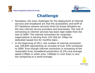 Telecom Regulatory Authority of India
Challenge
 Nowadays, the main challenges for the deployment of internet
services and broadband are that the accessibility and tariff of
ICT backbone network services limits its broad utilization by
the new internet service providers and businesses. The cost of
connecting to internet services has been kept stable from the
cost of 2009. The internet connection for corporate
organizations is starting from 145 US$ for 1Mbps for
dedicated leased line for monthly basic.
 In the beginning of 2011, the number of internet connection
was 199,849 representing an increase of over 53% compared
to 2009. Even though internet connection is increasing at the
reasonable level, broadband penetration (5.2%) and average
speed (1Mbps in urban area, 128kbps in rural area) is very
low comparing to a world average.
24
 