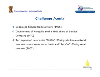 Telecom Regulatory Authority of India
Challenge /cont/
25
 Separated Service from Network (1995)
 Government of Mongollia sold a 40% share of Service
Company (MTC)
 Two separated companies “NetCo” offering wholesale network
services on a non-exclusive basis and “ServCo” offering retail
services (2007)
 