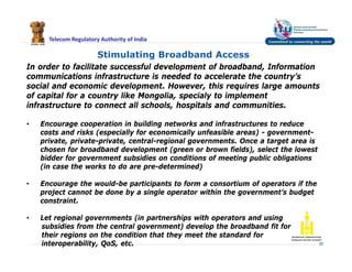 Telecom Regulatory Authority of India
26
Stimulating Broadband Access
In order to facilitate successful development of broadband, Information
communications infrastructure is needed to accelerate the country’s
social and economic development. However, this requires large amounts
of capital for a country like Mongolia, specialy to implement
infrastructure to connect all schools, hospitals and communities.
• Encourage cooperation in building networks and infrastructures to reduce
costs and risks (especially for economically unfeasible areas) - government-
private, private-private, central-regional governments. Once a target area is
chosen for broadband development (green or brown fields), select the lowest
bidder for government subsidies on conditions of meeting public obligations
(in case the works to do are pre-determined)
• Encourage the would-be participants to form a consortium of operators if the
project cannot be done by a single operator within the government’s budget
constraint.
• Let regional governments (in partnerships with operators and using
subsidies from the central government) develop the broadband fit for
their regions on the condition that they meet the standard for
interoperability, QoS, etc.
 