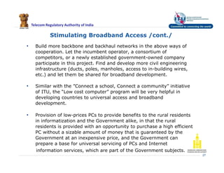 Telecom Regulatory Authority of India
• Build more backbone and backhaul networks in the above ways of
cooperation. Let the incumbent operator, a consortium of
competitors, or a newly established government-owned company
participate in this project. Find and develop more civil engineering
infrastructure (ducts, poles, manholes, access to in-building wires,
etc.) and let them be shared for broadband development.
• Similar with the ”Connect a school, Connect a community” initiative
of ITU, the “Low cost computer” program will be very helpful in
developing countries to universal access and broadband
development.
• Provision of low-prices PCs to provide benefits to the rural residents
in informatization and the Government alike, in that the rural
residents is provided with an opportunity to purchase a high efficient
PC without a sizable amount of money that is guaranteed by the
Government at an inexpensive price, and the Government can
prepare a base for universal servicing of PCs and Internet
information services, which are part of the Government subjects.
27
Stimulating Broadband Access /cont./
 
