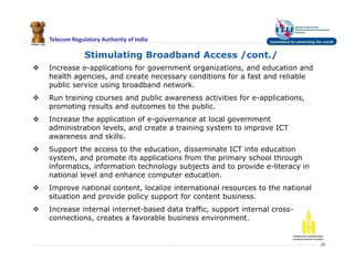 Telecom Regulatory Authority of India
28
Stimulating Broadband Access /cont./
 Increase e-applications for government organizations, and education and
health agencies, and create necessary conditions for a fast and reliable
public service using broadband network.
 Run training courses and public awareness activities for e-applications,
promoting results and outcomes to the public.
 Increase the application of e-governance at local government
administration levels, and create a training system to improve ICT
awareness and skills.
 Support the access to the education, disseminate ICT into education
system, and promote its applications from the primary school through
informatics, information technology subjects and to provide e-literacy in
national level and enhance computer education.
 Improve national content, localize international resources to the national
situation and provide policy support for content business.
 Increase internal internet-based data traffic, support internal cross-
connections, creates a favorable business environment.
 