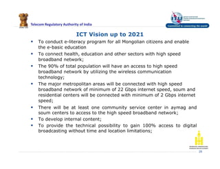 Telecom Regulatory Authority of India
ICT Vision up to 2021
 To conduct e-literacy program for all Mongolian citizens and enable
the e-basic education
 To connect health, education and other sectors with high speed
broadband network;
 The 90% of total population will have an access to high speed
broadband network by utilizing the wireless communication
technology;
 The major metropolitan areas will be connected with high speed
broadband network of minimum of 22 Gbps internet speed, soum and
residential centers will be connected with minimum of 2 Gbps internet
speed;
 There will be at least one community service center in aymag and
soum centers to access to the high speed broadband network;
 To develop internal content;
 To provide the technical possibility to gain 100% access to digital
broadcasting without time and location limitations;
29
 