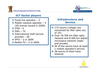 Telecom Regulatory Authority of India
ICT Sector players
 Fixed line operator – 3
 Mobile network operator – 4
(3G license issued in 2009)
 ITSP - 4
 ISPs – 75
 International VoIP service
provider - 28
 IPTV – 2 in 2009
 Mobile TV – 2 in 2009
7
Infrastructure and
Service
 175 soums (village) are
connected by fiber optic out
of 331
 Over 18.700 km fiber optic
network and 8.400 km digital
microwave network (state
and private)
 All of the soums have at least
1 mobile operator’s service
 38 soums of them have
Internet
 