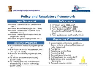 Telecom Regulatory Authority of India
Policy and Regulatory framework
9
 ICT Vision up to 2021, draft
 (Parliament of Mongolia, 2011)
 Policy Guidelines (GSM 1800,
Broadcasting of Digital TV, 3G, WLL
etc.)
 Policy guideline on tariff (draft, 2011)
 Law on Communication (renewed in
2001)
 Law on Radio Wave (approved 1999)
 Law on Government’s Special Fund
(renewed 2007)
 Law on Licensing Business Activities
(approved 2001)
 Law on e-signature (approved 2011)
Policy papersLegal Framework
Regulatory Frameworks
 Licensing (classifications, conditions,
Issue, prolong and cancel licenses and
radio frequency)
 Numbering
 Regulatory service fees
 Monitoring QoS
 Complains and disputes
 Methodologies for service tariff
 Determining and controlling
dominants
 Access & interconnection
National Programs
 E-Government national program (draft,
2011)
 E-Mongolia National Program for 2005-
2012 (ICTA, 2005)
 National Broadband program (ICTPA,
2011)
 To ensure of information security
(2010-2015)
 To switchover Radio and Television
broadcasting to digital technology
(2010-2015)
 