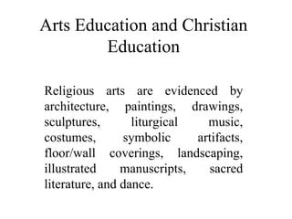 Arts Education and Christian Education Religious arts are evidenced by architecture, paintings, drawings, sculptures, liturgical music, costumes, symbolic artifacts, floor/wall coverings, landscaping, illustrated manuscripts, sacred literature, and dance. 