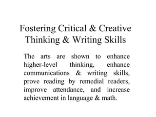 Fostering Critical & Creative Thinking & Writing Skills The arts are shown to enhance higher-level thinking, enhance communications & writing skills, prove reading by remedial readers, improve attendance, and increase achievement in language & math. 