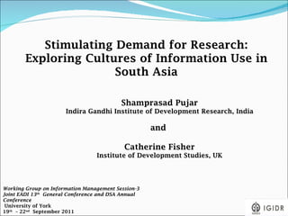 Stimulating Demand for Research: Exploring Cultures of Information Use in South Asia Shamprasad Pujar Indira Gandhi Institute of Development Research, India and  Catherine Fisher Institute of Development Studies, UK Working Group on Information Management Session-3 Joint EADI 13 th   General Conference and DSA Annual Conference  University of York  19 th   – 22 nd   September 2011  
