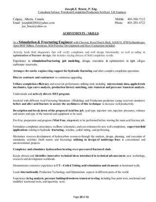 Joseph Z. Bracic, P. Eng.
Consultant/Advisor Petroleum/Completion/Production/Artificial Lift Engineer
Calgary, Alberta, Canada Mobile: 403-560-7112
Email: josephzb2004@yahoo.com Phone: 403-203-4722
joe_bracic@shaw.ca
Page 10 of 11
ACHIVEMENTS / SKILLS
As a Stimulation & Fracturing Engineer with Chevron, Royal Dutch Shell, AGOCO, IPM/Schlumberger,
Apex/BHP Billiton Petroleum, SGS/Petrofac Development and Hess Corporation included:
Actively leads field diagnostics that will verify completion and well design functionality as well as aiding in
optimization of fracture design; this includes staying abreast of field completion results.
Experience in stimulation/fracturing job modeling, design, execution & optimization in tight oil/gas
carbonate reservoirs.
Arranges for onsite engineering support for hydraulic fracturing and other complex completion operations.
Directs contracts and contractors to continuous upgrading.
Utilizes completion efficiency and reservoir performance utilizing tools including microseismic data, applied rock
mechanics, type curve analysis, production history matching, rate transient and pressure transient analysis.
Understands and actively directs HES program.
Involved with different Acid Fracturing Simulation (Modeling) and Production prediction (using reservoir simulator)
before and after acid fracture to assure the usefulness of this technique to increase well productivity.
Description and break down of the proposed Acid frac job, acid type, injection rate, injection pressures, volumes
and nature and type of the material and equipment to be used.
Pre-Frac preparation and program (Mini Frac, step-test) to be performed before starting the main acid fracture job.
Formulates completion procedures,wellbore schematics,and cost estimatesfor new well completions; supervisesfield
applications relating to hydraulic fracturing, wireline, coiled tubing, and perforating.
Maximizes reserves development of hydrocarbon resources through the analysis, design, planning, and execution of
stimulation activities (both matrix and fracturing) utilizing in design of multistage fracs in conventional and
unconventional projects.
Completes and stimulates hydrocarbon bearing over-pressured fractured shale.
Keeps abreast and identifies innovative technical ideas introduced in technical advancement, new technology,
research and development worldwide.
Demonstrates extensive experience in CT - Coiled Tubing acid stimulation and cleanouts in horizontal wells.
Leads internationally Production Technology and Optimization aspects in different parts of the world.
Experience in log analysis, pressure buildup/drawdown transient testing including four point tests, isochronal and
modified isochronal tests, and injectivity tests.
 