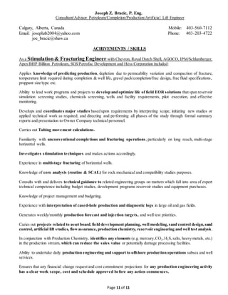 Joseph Z. Bracic, P. Eng.
Consultant/Advisor Petroleum/Completion/Production/Artificial Lift Engineer
Calgary, Alberta, Canada Mobile: 403-560-7112
Email: josephzb2004@yahoo.com Phone: 403-203-4722
joe_bracic@shaw.ca
Page 11 of 11
ACHIVEMENTS / SKILLS
As a Stimulation & Fracturing Engineer with Chevron, Royal Dutch Shell, AGOCO, IPM/Schlumberger,
Apex/BHP Billiton Petroleum, SGS/Petrofac Development and Hess Corporation included:
Applies knowledge of predicting production, depletion due to permeability variation and compaction of fracture,
temperature limit required during completion & well life, gravel pack/completion/frac design, frac fluid specifications,
proppant size/type etc.
Ability to lead work programs and projects to develop and optimize life of field EOR solutions that span reservoir
simulation screening studies, chemicals screening, wells and facility requirements, pilot execution, and effective
monitoring.
Develops and coordinates major studies based upon requirements by interpreting scope, initiating new studies or
applied technical work as required; and directing and performing all phases of the study through formal summary
reports and presentation to Owner Company technical personnel.
Carries out Tubing movement calculations.
Familiarity with unconventional completions and fracturing operations, particularly on long reach, multi-stage
horizontal wells.
Investigates stimulation techniques and makes actions accordingly.
Experience in multistage fracturing of horizontal wells.
Knowledge of core analysis (routine & SCAL) for rock mechanical and compatibility studies purposes.
Consults with and delivers technical guidance to related engineering groups on matters which fall into area of expert
technical competence including budget studies, development programs reservoir studies and equipment purchases.
Knowledge of project management and budgeting.
Experience with interpretation of cased-hole production and diagnostic logs in large oil and gas fields.
Generates weekly/monthly production forecast and injection targets, and well test priorities.
Caries out projects related to asset board,field development planning, well modeling,sand control design,sand
control, artificial lift studies, flowassurance, production chemistry, reservoir engineering and well test analysis.
In conjunction with Production Chemistry, identifies any elements (e.g. mercury,CO2,H2S,salts, heavy metals, etc.)
in the production stream, which can reduce the sales value or potentially damage processing facilities.
Ability to undertake daily production engineering and support to offshore production operations subsea and well
services.
Ensures that any financial change request and cost commitment projections for any production engineering activity
has a clear work scope, cost and schedule approved before any action commences.
 