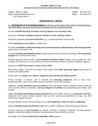 Joseph Z. Bracic, P. Eng.
Consultant/Advisor Petroleum/Completion/Production/Artificial Lift Engineer
Calgary, Alberta, Canada Mobile: 403-560-7112
Email: josephzb2004@yahoo.com Phone: 403-203-4722
joe_bracic@shaw.ca
Page 3 of 11
ACHIVEMENTS / SKILLS
As a Stimulation & Fracturing Engineer with Chevron, Royal Dutch Shell, AGOCO, IPM/Schlumberger,
Apex/BHP Billiton Petroleum, SGS/Petrofac Development and Hess Corporation included:
Executes hydraulic fracturing treatments on deep, high pressure oil and gas wells.
Experience in Fracture simulation of unconventional reservoirs modeling software.
Designs the appropriate reservoir/well interface (e.g. cased hole/open hole, fractured well).
Onsite fracturing pressure analysis of minifrac data.
Develops and maintains completionsdesign,process,fracturing design,implementation,andtechnologypractice
and procedure for horizontal wells.
Arranges fracturing and stimulation models,designs,programs and cost estimates. Knowledge of fracturing fluids,
proppant and overall treatment design.
Performs integrated reservoir studies, post-stimulation production analysis utilizing reverse productivity index
technique, finite difference reservoir simulation, and fracture treatment evaluation to optimize completion approach.
Experience in HTHP frac designs and Sour Service Wells.
Brings about multiple, concurrent well projects which include onsite field engineering support during actual job
execution and implementation.
Delivers input into tubing stress analysis, tubing movement and thermal wellhead growth.
On-site evaluation of injection tests to determine key fracturing parameters such as in-situ stress,
leakoff/permeability values, near-wellbore connection problems and far-field complexity.
Application of Nolte and Smith’s type curve analysis to derive pad volumes leakoff coefficients, fracture widths and
radii. Uses finite difference simulation to increase uniqueness of solution and incorporated pressure buildup when
available.
Applies knowledge ofpredicting production depletion due to permeability variation and compaction of fracture,
temperature limit required during completion and well life, gravel pack/completion/frac design, frac fluid
specifications, proppant size/type.
Arranges hydraulic fracture treatment designs for new well completions, workovers and re-completions.
Analyzes hydraulic fracture monitoring results from a wellbore completion and treatment design perspective.
Extensive experience in rock mechanics for hydraulic stimulation, designing of hydraulic fracturing programs,
diagnostic testing and evaluation of hydraulic fracturing projects in unconventional reservoirs.
Knowledge of for rock mechanical and compatibility studies purposes.
 