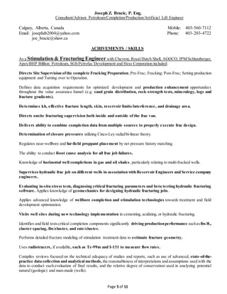 Joseph Z. Bracic, P. Eng.
Consultant/Advisor Petroleum/Completion/Production/Artificial Lift Engineer
Calgary, Alberta, Canada Mobile: 403-560-7112
Email: josephzb2004@yahoo.com Phone: 403-203-4722
joe_bracic@shaw.ca
Page 5 of 11
ACHIVEMENTS / SKILLS
As a Stimulation & Fracturing Engineer with Chevron, Royal Dutch Shell, AGOCO, IPM/Schlumberger,
Apex/BHP Billiton Petroleum, SGS/Petrofac Development and Hess Corporation included:
Directs Site Supervision ofthe complete Fracking Preparation; Pre-Frac; Fracking; Post-Frac; Setting production
equipment and Turning over to Operation.
Defines data acquisition requirements for optimized development and production enhancement opportunities
throughout the value assurance funnel (e.g. sand grain distribution, rock-strength tests, mineralogy, logs and
fracture gradients).
Determines kh, effective fracture length, skin, reservoir limits/interference, and drainage area.
Directs onsite fracturing supervision both inside and outside of the frac van.
Delivers ability to combine completion data from multiple sources to properly execute frac design.
Determination of closure pressures utilizing Cinco-Ley radial/bi-linear theory.
Regulates near-wellbore and far-field proppant placement by net pressure history matching.
The ability to conduct Root cause analysis for all frac job failures.
Knowledge of horizontal well completions in gas and oil shales, particularly relating to multi-fracked wells.
Supervises hydraulic frac job on different wells in association with Reservoir Engineers and Service company
engineers.
Evaluating in-situ stress tests, diagnosing critical fracturing parameters and beta testing hydraulic fracturing
software. Applies knowledge of geomechanics for designing hydraulic fracturing jobs.
Applies advanced knowledge of wellbore completion and stimulation technologies towards treatment and field
development optimization.
Visits well sites during new technology implementation in cementing, acidizing, or hydraulic fracturing.
Identifies and field testscritical completion components significantly driving productionperformance suchaslbs/ft.,
cluster spacing, lbs/cluster, and rate/cluster.
Performs detailed fracture modeling of stimulation treatment data to estimate fracture geometry.
Uses radiotracers, if available, such as Tc-99m and I-131 to measure flow rates.
Compiles reviews focused on the technical adequacy of studies and reports, such as use of advanced, state-of-the-
practice data collection and analytical methods, the reasonableness of interpretations and assumptions used with the
data to conduct each evaluation of final results, and the relative degree of conservatism used in analyzing potential
natural (geologic) and man-made (wells).
 